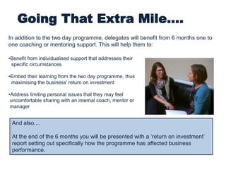 Going That Extra Mile....
•Benefit from individualised support that addresses their
specific circumstances
•Embed their learning from the two day programme, thus
maximising the business’ return on investment
•Address limiting personal issues that they may feel
uncomfortable sharing with an internal coach, mentor or
manager
In addition to the two day programme, delegates will benefit from 6 months one to
one coaching or mentoring support. This will help them to:
And also....
At the end of the 6 months you will be presented with a ‘return on investment’
report setting out specifically how the programme has affected business
performance.
 