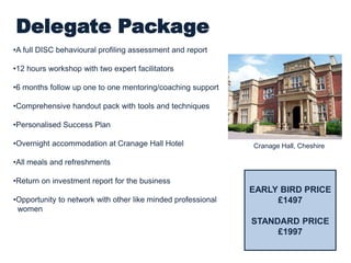 Delegate Package
•A full DISC behavioural profiling assessment and report
•2 days workshops with two expert facilitators
•6 months follow up one to one mentoring/coaching support
•Comprehensive handout pack with tools and techniques
•Personalised Success Plan
•Overnight accommodation at Cranage Hall Hotel
•All meals and refreshments
•Return on investment report for the business
•Opportunity to network with other like minded professional
women
Cranage Hall, Cheshire
INVESTMENT
£1395 (2 days
residential)
£600 (6 months
support)
TOTAL: £1995
 