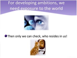 For developing ambitions, we
 need exposure to the world




Then only we can check, who resides in us!
 