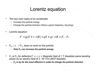 Lorentz equation
• The two main tasks of an accelerator
– Increase the particle energy
– Change the particle direction (follow a given trajectory, focusing)
• Lorentz equation:
• FB  v  FB does no work on the particle
– Only FE can increase the particle energy
• FE or FB for deflection? v  c  Magnetic field of 1 T (feasible) same bending
power as en electric field of 3108
V/m (NOT feasible)
– FB is by far the most effective in order to change the particle direction
B
E F
F
B
v
q
E
q
B
v
E
q
F
















 )
(
 