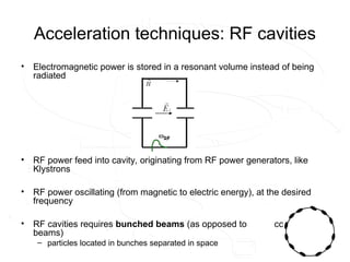 Acceleration techniques: RF cavities
• Electromagnetic power is stored in a resonant volume instead of being
radiated
• RF power feed into cavity, originating from RF power generators, like
Klystrons
• RF power oscillating (from magnetic to electric energy), at the desired
frequency
• RF cavities requires bunched beams (as opposed to coasting
beams)
– particles located in bunches separated in space
 