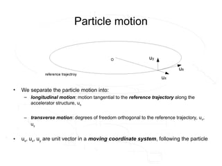 Particle motion
• We separate the particle motion into:
– longitudinal motion: motion tangential to the reference trajectory along the
accelerator structure, us
– transverse motion: degrees of freedom orthogonal to the reference trajectory, ux,
uy
• us, ux, uy are unit vector in a moving coordinate system, following the particle
 
