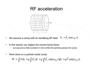 RF acceleration
• We assume a cavity with an oscillating RF-field:
• In this section we neglect the transit-transit factor
– we assume a field constant in time while the particle passes the cavity
• Work done on a particle inside cavity:
)
sin(
ˆ t
E
E RF
z
z 

)
sin(
ˆ
)
sin(
ˆ t
V
q
dz
t
E
q
dz
E
q
Fdz
W RF
RF
z
z 
 


 


 
