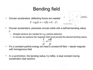 Bending field
• Circular accelerators: deflecting forces are needed
• Circular accelerators: piecewise circular orbits with a defined bending radius

– Straight sections are needed for e.g. particle detectors
– In circular arc sections the magnetic field must provide the desired bending radius:
• For a constant particle energy we need a constant B field  dipole magnets
with homogenous field
• In a synchrotron, the bending radius,1/=eB/p, is kept constant during
acceleration (last section)
B
E F
F
B
v
E
q
F










 )
(
p
eB


1
 