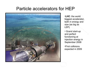 Particle accelerators for HEP
•LHC: the world
biggest accelerator,
both in energy and
size (as big as
LEP)
• Grand start-up
and perfect
functioning at
injection energy in
September 2008
•First collisions
expected in 2009
 