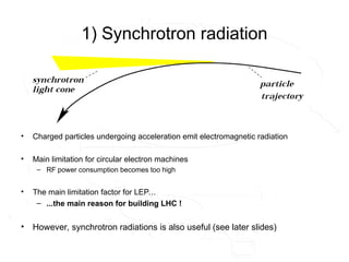 1) Synchrotron radiation
• Charged particles undergoing acceleration emit electromagnetic radiation
• Main limitation for circular electron machines
– RF power consumption becomes too high
• The main limitation factor for LEP...
– ...the main reason for building LHC !
• However, synchrotron radiations is also useful (see later slides)
 