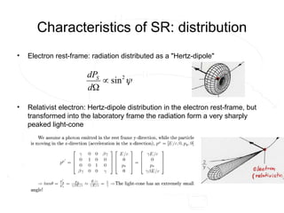 Characteristics of SR: distribution
• Electron rest-frame: radiation distributed as a "Hertz-dipole"
• Relativist electron: Hertz-dipole distribution in the electron rest-frame, but
transformed into the laboratory frame the radiation form a very sharply
peaked light-cone

2
sin


d
dPS
 