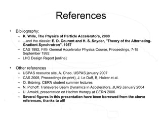 References
• Bibliography:
– K. Wille, The Physics of Particle Accelerators, 2000
– ...and the classic: E. D. Courant and H. S. Snyder, "Theory of the Alternating-
Gradient Synchrotron", 1957
– CAS 1992, Fifth General Accelerator Physics Course, Proceedings, 7-18
September 1992
– LHC Design Report [online]
• Other references
– USPAS resource site, A. Chao, USPAS january 2007
– CAS 2005, Proceedings (in-print), J. Le Duff, B, Holzer et al.
– O. Brüning: CERN student summer lectures
– N. Pichoff: Transverse Beam Dynamics in Accelerators, JUAS January 2004
– U. Amaldi, presentation on Hadron therapy at CERN 2006
– Several figures in this presentation have been borrowed from the above
references, thanks to all!
 