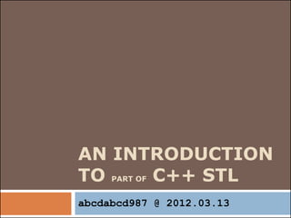AN INTRODUCTION
TO PART OF C++ STL
abcdabcd987 @ 2012.03.13
 