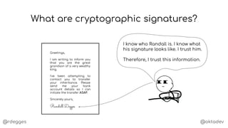 @rdegges @oktadev
What are cryptographic signatures?
Greetings,
I am writing to inform you
that you are the great
grandson of a very wealthy
king.
I've been attempting to
contact you to transfer
your inheritance. Please
send me your bank
account details so I can
initiate the transfer ASAP.
Sincerely yours,
Randall Degges
I know who Randall is. I know what
his signature looks like. I trust him.
Therefore, I trust this information.
 