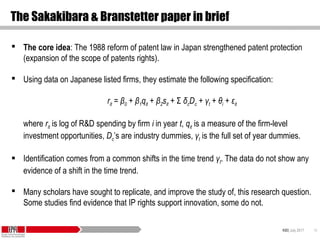 KID| July 2017 10
The Sakakibara & Branstetter paper in brief
 The core idea: The 1988 reform of patent law in Japan strengthened patent protection
(expansion of the scope of patents rights).
 Using data on Japanese listed firms, they estimate the following specification:
rit = β0 + β1qit + β2sit + Σ δcDc + γt + θi + εit
where rit is log of R&D spending by firm i in year t, qit is a measure of the firm-level
investment opportunities, Dc’s are industry dummies, γt is the full set of year dummies.
 Identification comes from a common shifts in the time trend γt. The data do not show any
evidence of a shift in the time trend.
 Many scholars have sought to replicate, and improve the study of, this research question.
Some studies find evidence that IP rights support innovation, some do not.
 