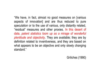 KID| July 2017 12
“We have, in fact, almost no good measures on [various
aspects of innovation] and are thus reduced to pure
speculation or to the use of various, only distantly related,
“residual” measures and other proxies. In this desert of
data, patent statistics loom up as a mirage of wonderful
plentitude and objectivity. They are available; they are by
definition related to inventiveness, and they are based on
what appears to be an objective and only slowly changing
standard.”
Griliches (1990)
 