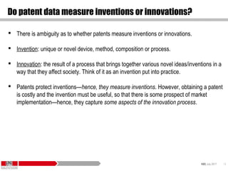 KID| July 2017 13
Do patent data measure inventions or innovations?
 There is ambiguity as to whether patents measure inventions or innovations.
 Invention: unique or novel device, method, composition or process.
 Innovation: the result of a process that brings together various novel ideas/inventions in a
way that they affect society. Think of it as an invention put into practice.
 Patents protect inventions—hence, they measure inventions. However, obtaining a patent
is costly and the invention must be useful, so that there is some prospect of market
implementation—hence, they capture some aspects of the innovation process.
 