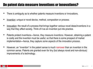 KID| July 2017 15
Do patent data measure inventions or innovations?
 There is ambiguity as to whether patents measure inventions or innovations.
 Invention: unique or novel device, method, composition or process.
 Innovation: the result of a process that brings together various novel ideas/inventions in a
way that they affect society. Think of it as an invention put into practice.
 Patents protect inventions—hence, they measure inventions. However, obtaining a patent
is costly and the invention must be useful, so that there is some prospect of market
implementation—hence, they capture some aspects of the innovation process.
 However, an “invention” in the patent sense is much narrower than an invention in the
common sense. Patents are granted even for tiny (but always novel and non-obvious)
improvements of a technology.
 