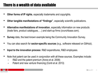 KID| July 2017 21
There is a wealth of data available
 Other forms of IP rights, especially trademarks and copyrights.
 Other tangible manifestations of “findings”, especially scientific publications.
 Alternative manifestations of innovation, especially information on new products
(trade fairs, product catalogues, …) and start-up firms (crunchbase.com).
 Survey data, the best known example being the Community Innovation Survey.
 You can also search for sector-specific sources (e.g., software released on GitHub).
 Input to the innovation process: R&D expenditures, R&D employees.
 Note that patent can be used in conjunction with all these sources. Examples include:
- R&D and the patent premium (Arora et al. 2008)
- Patent and new venture financing (Conti et al. 2013)
 