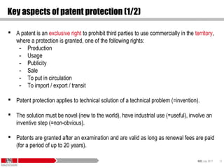KID| July 2017 23
Key aspects of patent protection (1/2)
 A patent is an exclusive right to prohibit third parties to use commercially in the territory,
where a protection is granted, one of the following rights:
- Production
- Usage
- Publicity
- Sale
- To put in circulation
- To import / export / transit
 Patent protection applies to technical solution of a technical problem (=invention).
 The solution must be novel (new to the world), have industrial use (=useful), involve an
inventive step (=non-obvious).
 Patents are granted after an examination and are valid as long as renewal fees are paid
(for a period of up to 20 years).
 