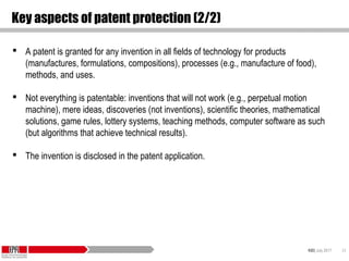 KID| July 2017 24
Key aspects of patent protection (2/2)
 A patent is granted for any invention in all fields of technology for products
(manufactures, formulations, compositions), processes (e.g., manufacture of food),
methods, and uses.
 Not everything is patentable: inventions that will not work (e.g., perpetual motion
machine), mere ideas, discoveries (not inventions), scientific theories, mathematical
solutions, game rules, lottery systems, teaching methods, computer software as such
(but algorithms that achieve technical results).
 The invention is disclosed in the patent application.
 