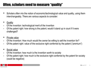 KID| July 2017 32
Often, scholars need to measure “quality”
 Scholars often mix the notion of economic/technological value and quality, using them
interchangeably. There are various aspects to consider:
 Quality
- Of the invention: technological merit of the invention
- Of the patent right: how strong is the patent; would it stand up in court if it were
challenged?
 Private value
- Of the invention: How much would the owner be willing to sell the invention for?
- Of the patent right: value of the exclusive right conferred by the patent (“premium”)
 Social value
- Of the invention: how much is the invention worth to society
- Of the patent right: how much is the exclusive right conferred by the patent for society
(could be negative)
 