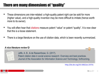 KID| July 2017 33
There are many dimensions of “quality”
 These dimensions are inter-related: a high-quality patent right can be sold for more
(higher value), and a high-quality invention may be more difficult to imitate (hence worth
more to its owner).
 You will often hear that citations measure patent “value” or patent “quality”. It is now clear
that this is a loose statement.
 There is a large literature on the use of citation data, which is been recently summarized.
Jaffe, A. B., & de Rassenfosse, G. (2017).
Patent citation data in social science research: Overview and best practices.
Journal of the Association for Information Science and Technology, forthcoming.
Jaffe, A. B., & de Rassenfosse, G. (2017).
Patent citation data in social science research: Overview and best practices.
Journal of the Association for Information Science and Technology, forthcoming.
A nice literature review 
http://dx.doi.org/10.1002/asi.23731
 