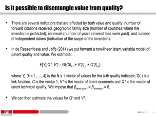 KID| July 2017 34
Is it possible to disentangle value from quality?
 There are several indicators that are affected by both value and quality: number of
forward citations received, geographic family size (number of countries where the
invention is protected), renewals (number of years renewal fees were paid), and number
of independent claims (indication of the scope of the invention).
 In de Rassenfosse and Jaffe (2014) we put forward a non-linear latent variable model of
patent quality and value. We estimate:
E[Yk|Q*, V*] = G(Cβk,1 + V*βk,3 + Q*βk,4)
where Yk (k = 1, …, 4) is the N x 1 vector of values for the k-th quality indicator, G(.) is a
link function, C is the vector 1, V* is the vector of latent economic and Q* is the vector of
latent technical quality. We impose that βfamily size,4 = βrenewals,4 = 0.
 We can then estimate the values for Q* and V*.
 