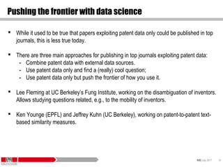 KID| July 2017 38
Pushing the frontier with data science
 While it used to be true that papers exploiting patent data only could be published in top
journals, this is less true today.
 There are three main approaches for publishing in top journals exploiting patent data:
- Combine patent data with external data sources.
- Use patent data only and find a (really) cool question;
- Use patent data only but push the frontier of how you use it.
 Lee Fleming at UC Berkeley’s Fung Institute, working on the disambiguation of inventors.
Allows studying questions related, e.g., to the mobility of inventors.
 Ken Younge (EPFL) and Jeffrey Kuhn (UC Berkeley), working on patent-to-patent text-
based similarity measures.
 