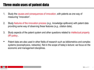 KID| July 2017 4
Three main uses of patent data
1. Study the causes and consequences of innovation, with patents as one way of
measuring “innovation”.
2. Study features of the innovation process (e.g., knowledge spillovers) with patent data
providing some way of observing these features (e.g., citation data).
3. Study aspects of the patent system and other questions related to intellectual property
(IP) policy .
 Patent data are also used in other fields of research such as bibliometrics and complex
systems (econophysics, networks). Not in the scope of today’s lecture: we focus on the
economic and management disciplines.
 