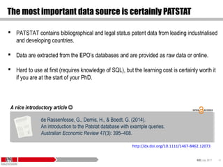 KID| July 2017 41
The most important data source is certainly PATSTAT
 PATSTAT contains bibliographical and legal status patent data from leading industrialised
and developing countries.
 Data are extracted from the EPO’s databases and are provided as raw data or online.
 Hard to use at first (requires knowledge of SQL), but the learning cost is certainly worth it
if you are at the start of your PhD.
de Rassenfosse, G., Dernis, H., & Boedt, G. (2014).
An introduction to the Patstat database with example queries.
Australian Economic Review 47(3): 395–408.
de Rassenfosse, G., Dernis, H., & Boedt, G. (2014).
An introduction to the Patstat database with example queries.
Australian Economic Review 47(3): 395–408.
A nice introductory article 
http://dx.doi.org/10.1111/1467-8462.12073
 