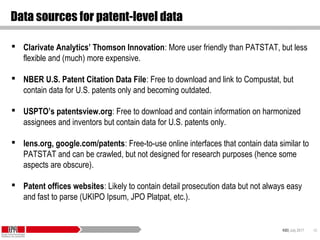 KID| July 2017 42
Data sources for patent-level data
 Clarivate Analytics’ Thomson Innovation: More user friendly than PATSTAT, but less
flexible and (much) more expensive.
 NBER U.S. Patent Citation Data File: Free to download and link to Compustat, but
contain data for U.S. patents only and becoming outdated.
 USPTO’s patentsview.org: Free to download and contain information on harmonized
assignees and inventors but contain data for U.S. patents only.
 lens.org, google.com/patents: Free-to-use online interfaces that contain data similar to
PATSTAT and can be crawled, but not designed for research purposes (hence some
aspects are obscure).
 Patent offices websites: Likely to contain detail prosecution data but not always easy
and fast to parse (UKIPO Ipsum, JPO Platpat, etc.).
 