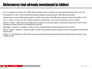 KID| July 2017 44
References (not already mentioned in slides)
Arora, A., Ceccagnoli, M., & Cohen, W. M. (2008). R&D and the patent premium. International Journal of Industrial Organization 26(5): 1153–1179.
de Rassenfosse, G, & Jaffe, A. (2014) Are patent fees effective at weeding out low-quality patents? NBER Working Paper 20785.
de Rassenfosse, G., & van Pottelsberghe de la Potterie, B. (2009). A policy insight into the R&D–patent relationship. Research Policy 38(5): 779–792.
Conti, A., Thursby, J., & Thursby, M. (2013). Patents as signals for startup financing. The Journal of Industrial Economics 61(3): 592–622.
Duguet, E., & Kabla, I. (1998). Appropriation strategy and the motivations to use the patent system: An econometric analysis at the firm level in French
manufacturing. Annales d’Economie et de Statistique 49/50: 289–327.
Gambardella, A., Harhoff, D., & Verspagen, B. (2008). The value of European patents. European Management Review 5: 69–84.
Griffith, R., Huergo, E., Mairesse, J., & Peters, B. (2006). Innovation and productivity across four European countries. Oxford Review of Economic Policy
22(4): 483–498.
Lanjouw, J. O., & Schankerman, M. (2004). Patent quality and research productivity: Measuring innovation with multiple indicators. Economic Journal
114(495): 441–465.
References
 