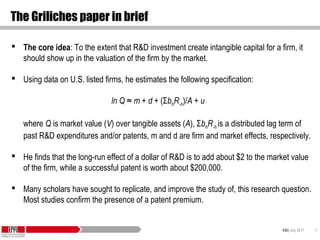 KID| July 2017 6
The Griliches paper in brief
 The core idea: To the extent that R&D investment create intangible capital for a firm, it
should show up in the valuation of the firm by the market.
 Using data on U.S. listed firms, he estimates the following specification:
ln Q ≈ m + d + (ΣbhR-h)/A + u
where Q is market value (V) over tangible assets (A), ΣbhR-h is a distributed lag term of
past R&D expenditures and/or patents, m and d are firm and market effects, respectively.
 He finds that the long-run effect of a dollar of R&D is to add about $2 to the market value
of the firm, while a successful patent is worth about $200,000.
 Many scholars have sought to replicate, and improve the study of, this research question.
Most studies confirm the presence of a patent premium.
 