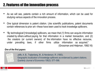 KID| July 2017 7
2. Features of the innovation process
 As we will see, patents contain a rich amount of information, which can be used for
studying various aspects of the innovation process.
 One typical dimension is patent citation. Like scientific publications, patent documents
contain references to prior art—these have been used to track knowledge spillovers.
 “By technological [=knowledge] spillovers, we mean that (1) firms can acquire information
created by others without paying for that information in a market transaction, and (2)
the creators (or current owners) of the information have no effective recourse,
under prevailing laws, if other firms utilize information so acquired.”
(Grossman and Helpman, 1992:16)
Jaffe, A. B., Trajtenberg, M., & Henderson, R. (1993).
Geographic localization of knowledge spillovers as evidenced by patent citations.
Quarterly Journal of Economics 108(3): 577–598.
Jaffe, A. B., Trajtenberg, M., & Henderson, R. (1993).
Geographic localization of knowledge spillovers as evidenced by patent citations.
Quarterly Journal of Economics 108(3): 577–598.
One of the first papers
 