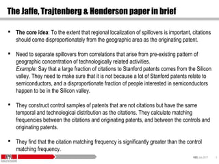 KID| July 2017 8
The Jaffe, Trajtenberg & Henderson paper in brief
 The core idea: To the extent that regional localization of spillovers is important, citations
should come disproportionately from the geographic area as the originating patent.
 Need to separate spillovers from correlations that arise from pre-existing pattern of
geographic concentration of technologically related activities.
Example: Say that a large fraction of citations to Stanford patents comes from the Silicon
valley. They need to make sure that it is not because a lot of Stanford patents relate to
semiconductors, and a disproportionate fraction of people interested in semiconductors
happen to be in the Silicon valley.
 They construct control samples of patents that are not citations but have the same
temporal and technological distribution as the citations. They calculate matching
frequencies between the citations and originating patents, and between the controls and
originating patents.
 They find that the citation matching frequency is significantly greater than the control
matching frequency.
 
