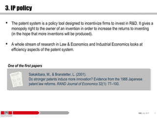KID| July 2017 9
3. IP policy
 The patent system is a policy tool designed to incentivize firms to invest in R&D. It gives a
monopoly right to the owner of an invention in order to increase the returns to inventing
(in the hope that more inventions will be produced).
 A whole stream of research in Law & Economics and Industrial Economics looks at
efficiency aspects of the patent system.
Sakakibara, M., & Branstetter, L. (2001).
Do stronger patents induce more innovation? Evidence from the 1988 Japanese
patent law reforms. RAND Journal of Economics 32(1): 77–100.
Sakakibara, M., & Branstetter, L. (2001).
Do stronger patents induce more innovation? Evidence from the 1988 Japanese
patent law reforms. RAND Journal of Economics 32(1): 77–100.
One of the first papers
 