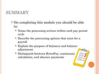SUMMARY
 On completing this module you should be able
to:
 Name the processing actions within each pay period
cycle
 Describe the processing options that exist for a
payroll
 Explain the purpose of balances and balance
adjustment
 Distinguish between RetroPay, continuous
calculation, and absence payments
 