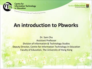 An introduction to Pbworks Dr. Sam Chu Assistant Professor Division of Information & Technology Studies Deputy Director, Centre for Information Technology in Education Faculty of Education, The University of Hong Kong 