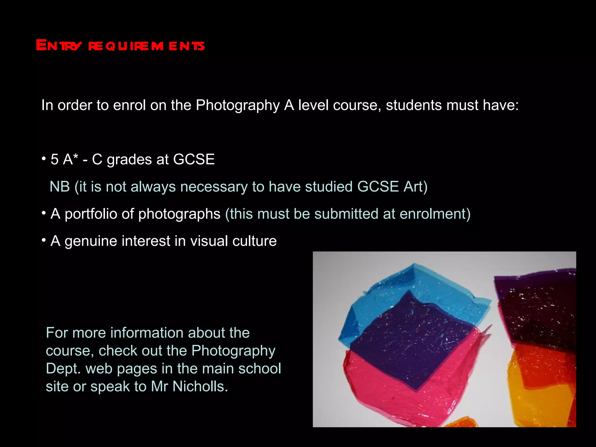 Entry requirements In order to enrol on the Photography A level course, students must have: 5 A* - C grades at GCSE  NB (it is not always necessary to have studied GCSE Art) A portfolio of photographs  (this must be submitted at enrolment)  A genuine interest in visual culture For more information about the course, check out the Photography Dept. web pages in the main school site or speak to Mr Nicholls. 