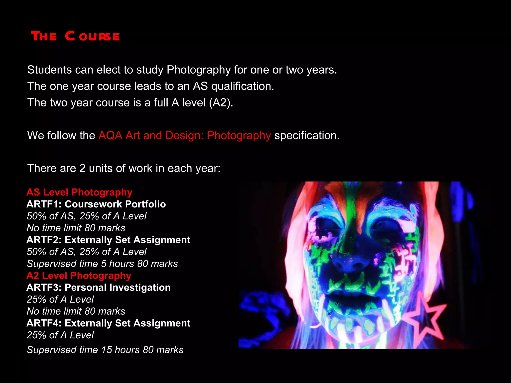 The Course Students can elect to study Photography for one or two years. The one year course leads to an AS qualification. The two year course is a full A level (A2). We follow the  AQA Art and Design: Photography   specification. There are 2 units of work in each year: AS Level Photography ARTF1: Coursework Portfolio 50% of AS, 25% of A Level  No time limit 80 marks  ARTF2: Externally Set Assignment  50% of AS, 25% of A Level  Supervised time 5 hours 80 marks   A2 Level Photography ARTF3: Personal Investigation 25% of A Level  No time limit 80 marks  ARTF4: Externally Set Assignment 25% of A Level  Supervised time 15 hours 80 marks   