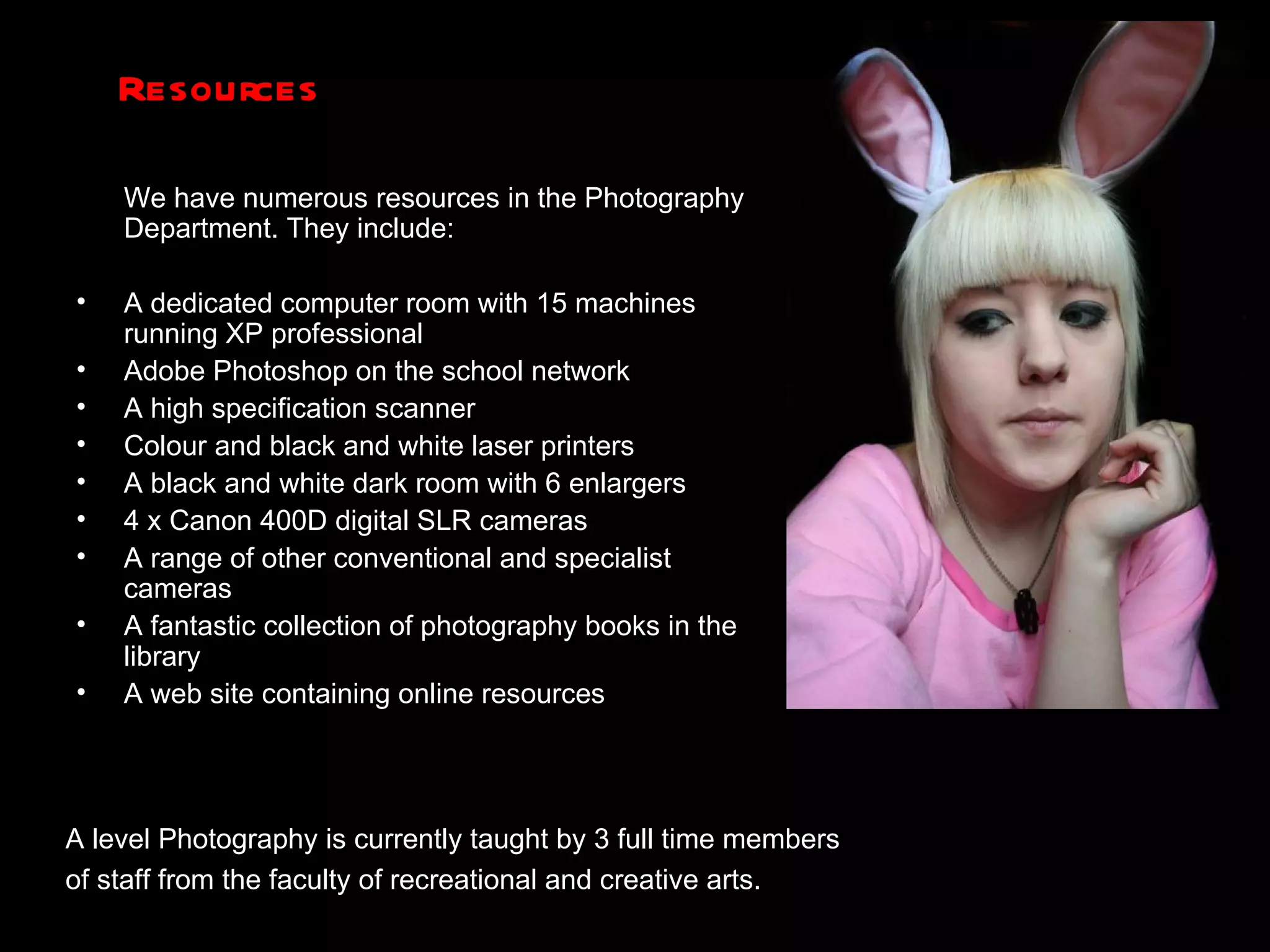 Resources We have numerous resources in the Photography Department. They include: A dedicated computer room with 15 machines running XP professional Adobe Photoshop on the school network A high specification scanner Colour and black and white laser printers A black and white dark room with 6 enlargers 4 x Canon 400D digital SLR cameras A range of other conventional and specialist cameras A fantastic collection of photography books in the library A web site containing online resources  A level Photography is currently taught by 3 full time members  of staff from the faculty of recreational and creative arts.  