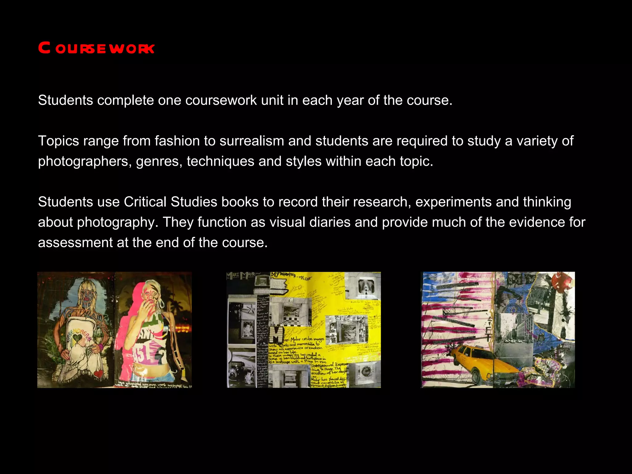 Coursework Students complete one coursework unit in each year of the course. Topics range from fashion to surrealism and students are required to study a variety of photographers, genres, techniques and styles within each topic. Students use Critical Studies books to record their research, experiments and thinking  about photography. They function as visual diaries and provide much of the evidence for assessment at the end of the course. 