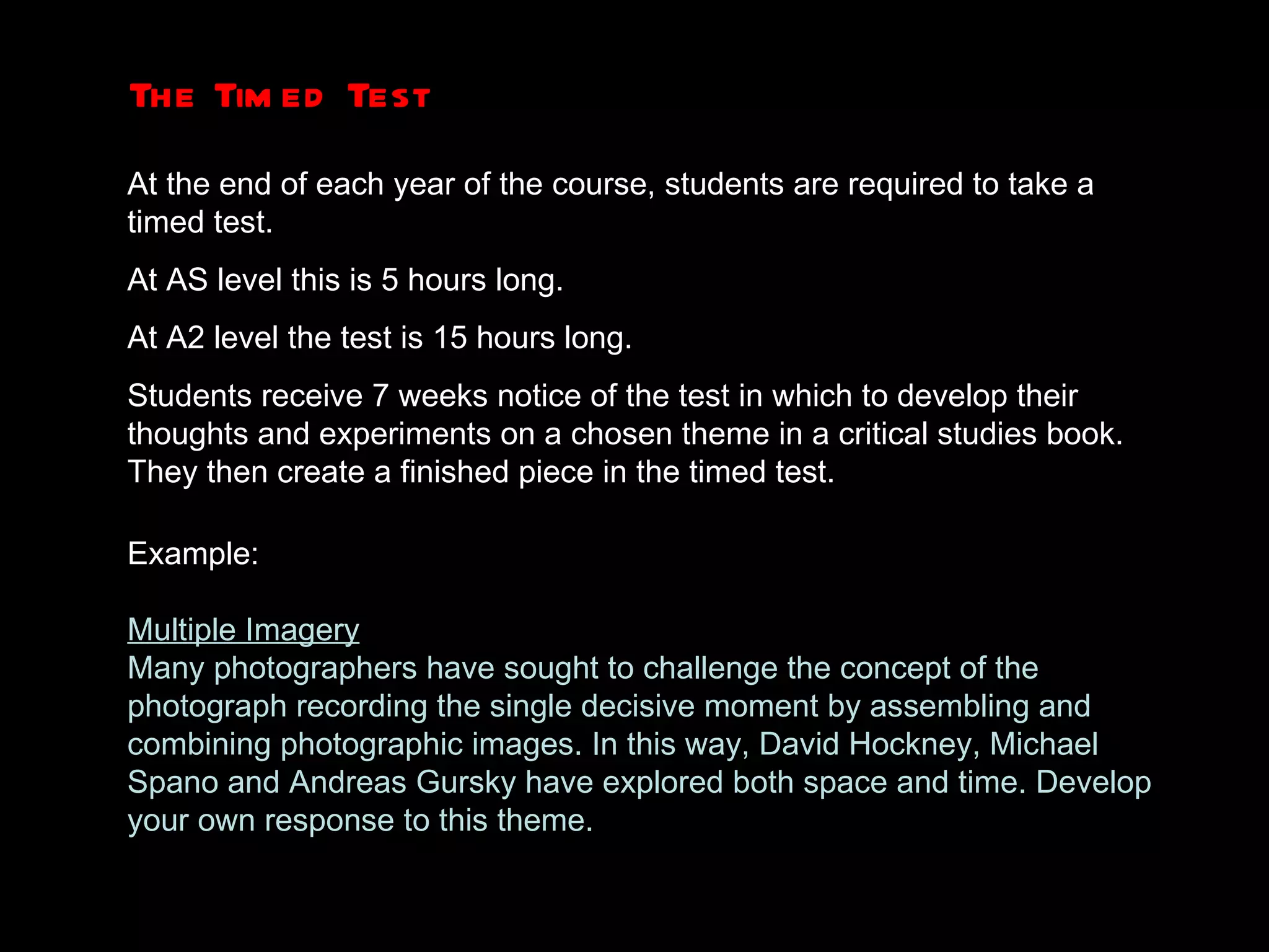 The Timed Test At the end of each year of the course, students are required to take a timed test. At AS level this is 5 hours long.  At A2 level the test is 15 hours long. Students receive 7 weeks notice of the test in which to develop their thoughts and experiments on a chosen theme in a critical studies book. They then create a finished piece in the timed test. Example: Multiple Imagery Many photographers have sought to challenge the concept of the photograph recording the single decisive moment by assembling and combining photographic images. In this way, David Hockney, Michael Spano and Andreas Gursky have explored both space and time. Develop your own response to this theme. 
