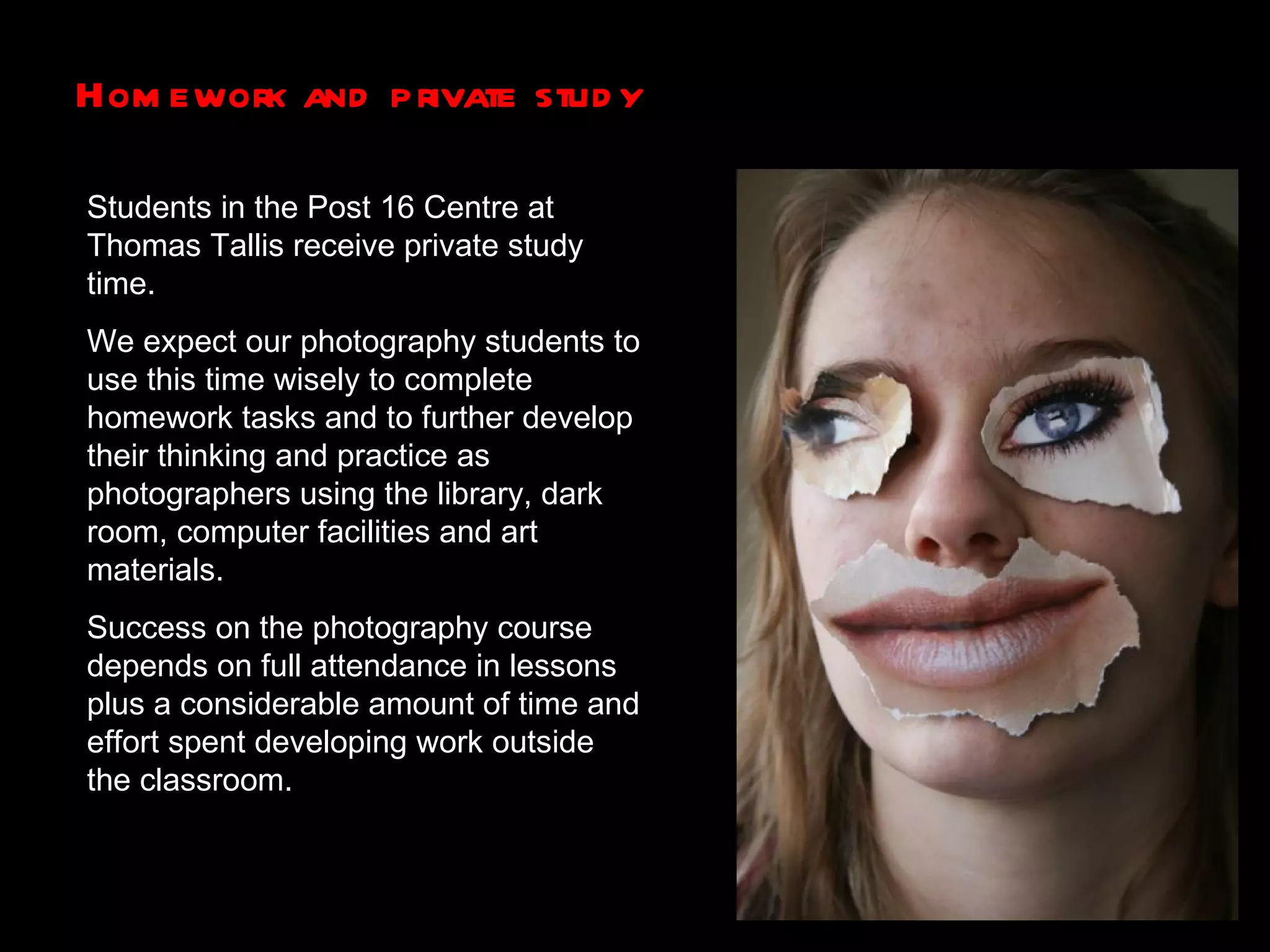 Homework and private study Students in the Post 16 Centre at Thomas Tallis receive private study time. We expect our photography students to use this time wisely to complete homework tasks and to further develop their thinking and practice as photographers using the library, dark room, computer facilities and art materials.  Success on the photography course depends on full attendance in lessons plus a considerable amount of time and effort spent developing work outside the classroom. 