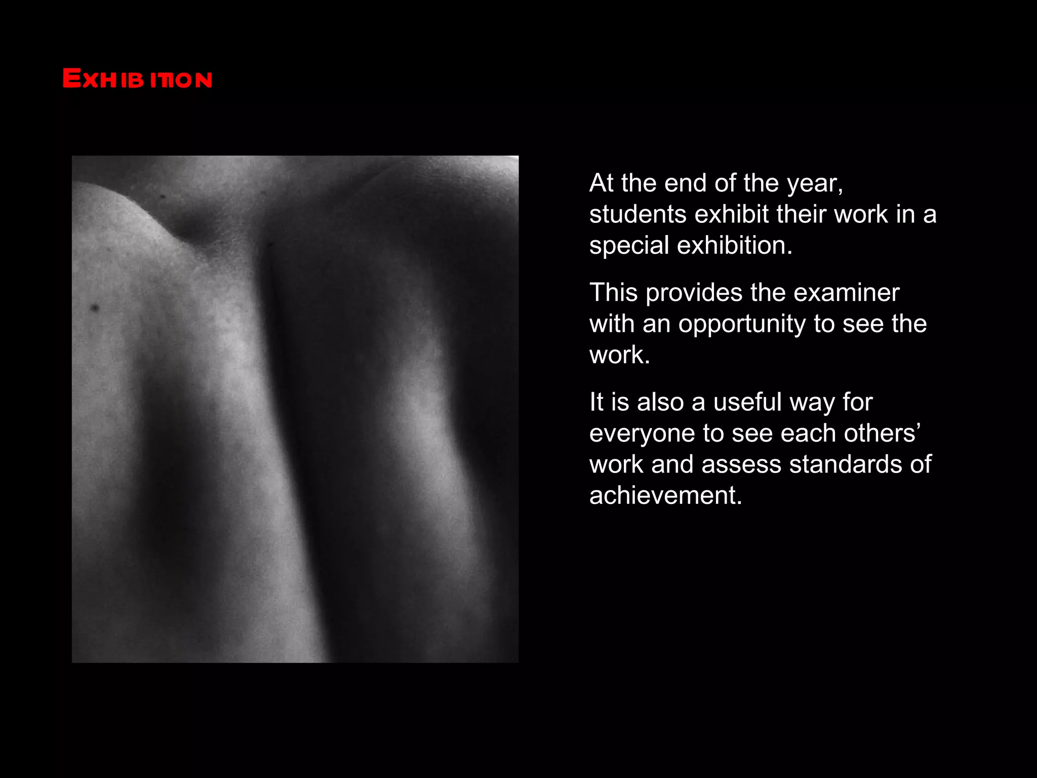 Exhibition  At the end of the year, students exhibit their work in a special exhibition. This provides the examiner with an opportunity to see the work. It is also a useful way for everyone to see each others’ work and assess standards of achievement. 