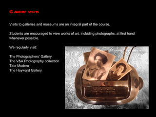 Gallery visits Visits to galleries and museums are an integral part of the course. Students are encouraged to view works of art, including photographs, at first hand  whenever possible. We regularly visit: The Photographers’ Gallery The V&A Photography collection Tate Modern The Hayward Gallery 