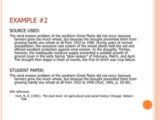 EXAMPLE #2 SOURCE USED: The wind erosion problem of the southern Great Plains did not occur because farmers grew too much wheat, but because the drought prevented them from growing hardly any wheat at all from 1932 to 1940. During years of normal precipitation, the excessive root system of the wheat plants held the soil and offered excellent protection against wind erosion. In the droughty Thirties, however, the inadequate moisture supply prevented a suitable growth of ground cover in the early Spring “blow season” of February, March, and April. The drought then began a chain of events, the first of which was crop failure.   STUDENT PAPER: The wind erosion problem of the southern Great Plains did not occur because farmers grew too much wheat, but because the drought prevented them from growing hardly any wheat at all from 1932 to 1940 (Hurt, 1981, p. 29-30). APA reference:    Hurt, R. D. (1981).  The dust bowl: An agricultural and social history.  Chicago: Nelson-   Hall. 