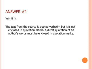 ANSWER #2 Yes, it is. The text from the source is quoted verbatim but it is not enclosed in quotation marks. A direct quotation of an author's words must be enclosed in quotation marks. 