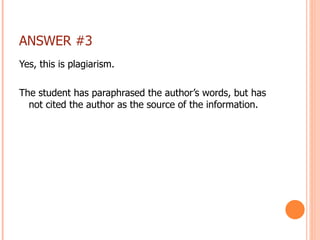 ANSWER #3 Yes, this is plagiarism. The student has paraphrased the author’s words, but has not cited the author as the source of the information. 