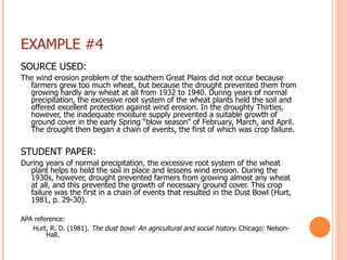 EXAMPLE #4 SOURCE USED: The wind erosion problem of the southern Great Plains did not occur because farmers grew too much wheat, but because the drought prevented them from growing hardly any wheat at all from 1932 to 1940. During years of normal precipitation, the excessive root system of the wheat plants held the soil and offered excellent protection against wind erosion. In the droughty Thirties, however, the inadequate moisture supply prevented a suitable growth of ground cover in the early Spring “blow season” of February, March, and April. The drought then began a chain of events, the first of which was crop failure.   STUDENT PAPER: During years of normal precipitation, the excessive root system of the wheat plant helps to hold the soil in place and lessens wind erosion. During the 1930s, however, drought prevented farmers from growing almost any wheat at all, and this prevented the growth of necessary ground cover. This crop failure was the first in a chain of events that resulted in the Dust Bowl (Hurt, 1981, p. 29-30). APA reference:    Hurt, R. D. (1981).  The dust bowl: An agricultural and social history.  Chicago: Nelson-   Hall. 