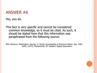 ANSWER #6 Yes, you do. This fact is very specific and cannot be considered common knowledge, so it must be cited. As such, it should be stated here that this information was paraphrased from the following source: APA reference: Washington, George. In  Family encyclopedia of American history  (pp. 1206-   1209). (1975). Pleasantville, NY: Reader’s Digest Association.   