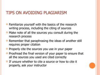 TIPS ON AVOIDING PLAGIARISM Familiarize yourself with the basics of the research writing process, including the citing of sources Make note of all the sources you consult during the research process Remember that paraphrasing the ideas of another still requires proper citation Properly cite the sources you use in your paper Proofread the final version of your paper to ensure that all the sources you used are cited correctly  If unsure whether to cite a source or how to cite it properly, ask your instructor 