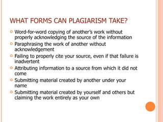 WHAT FORMS CAN PLAGIARISM TAKE? Word-for-word copying of another’s work without properly acknowledging the source of the information Paraphrasing the work of another without acknowledgement Failing to properly cite your source, even if that failure is inadvertent Attributing information to a source from which it did not come Submitting material created by another under your name Submitting material created by yourself and others but claiming the work entirely as your own 